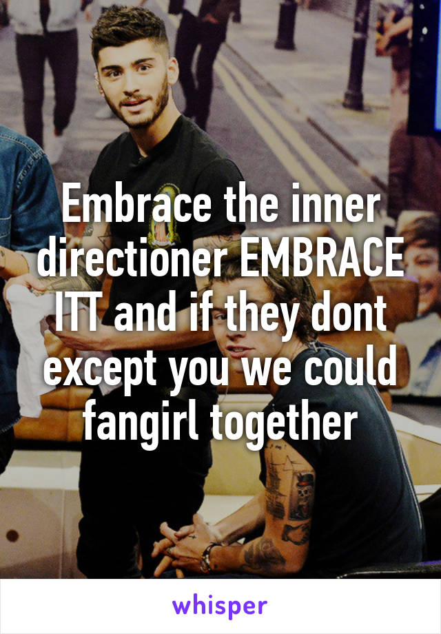 Embrace the inner directioner EMBRACE ITT and if they dont except you we could fangirl together