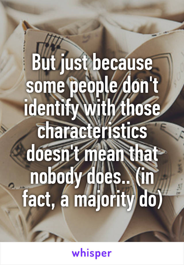 But just because some people don't identify with those characteristics doesn't mean that nobody does.. (in fact, a majority do)