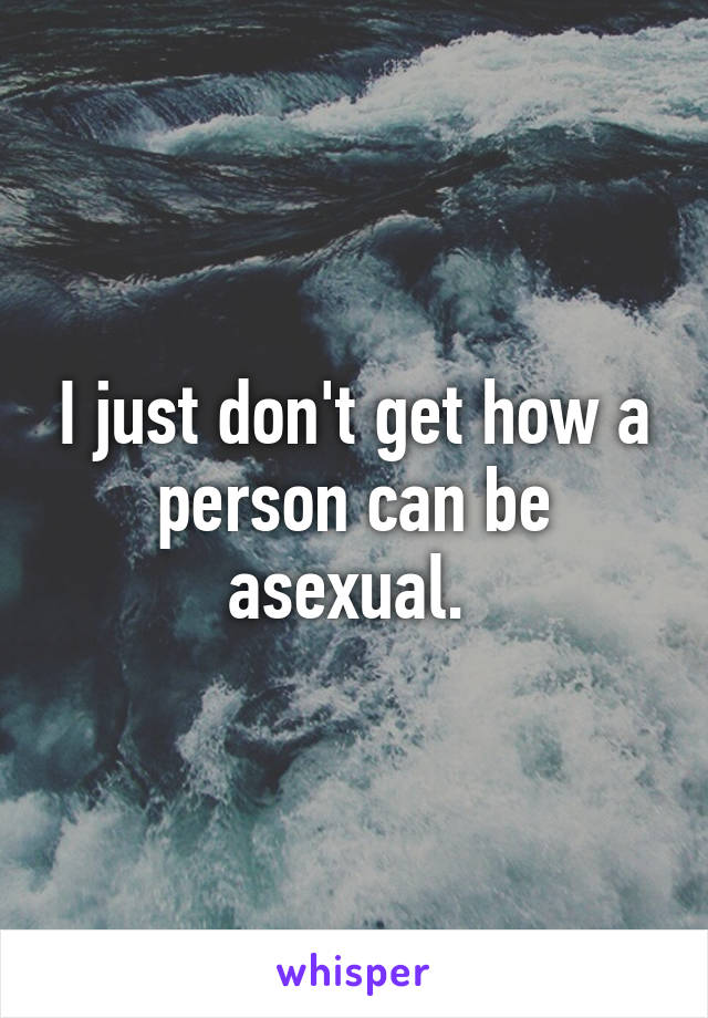 I just don't get how a person can be asexual. 