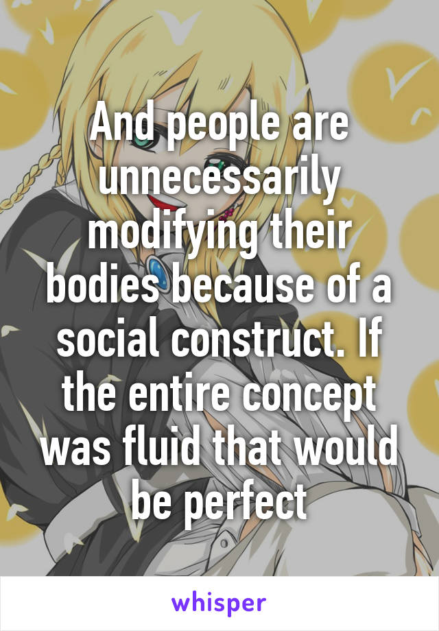 And people are unnecessarily modifying their bodies because of a social construct. If the entire concept was fluid that would be perfect