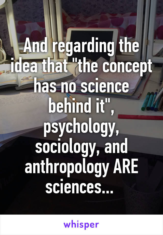 And regarding the idea that "the concept has no science behind it", psychology, sociology, and anthropology ARE sciences... 