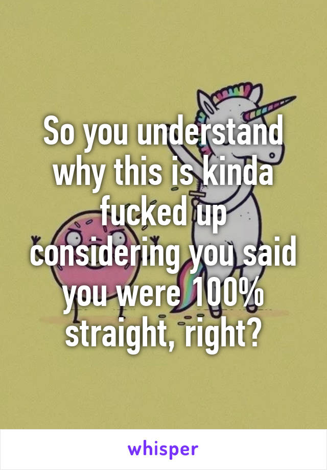 So you understand why this is kinda fucked up considering you said you were 100% straight, right?