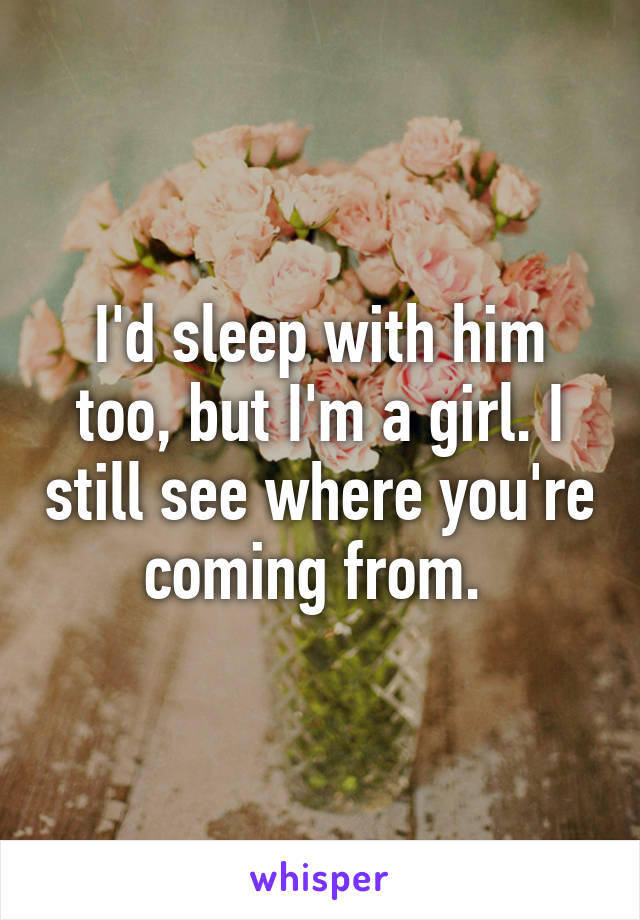 I'd sleep with him too, but I'm a girl. I still see where you're coming from. 