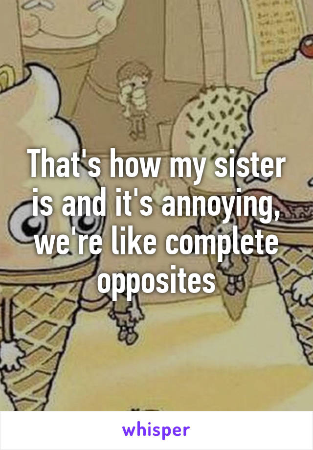 That's how my sister is and it's annoying, we're like complete opposites