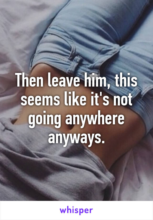 Then leave him, this seems like it's not going anywhere anyways.