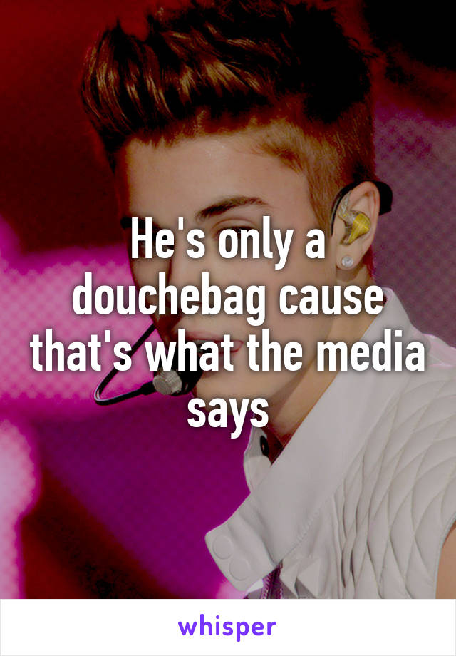 He's only a douchebag cause that's what the media says