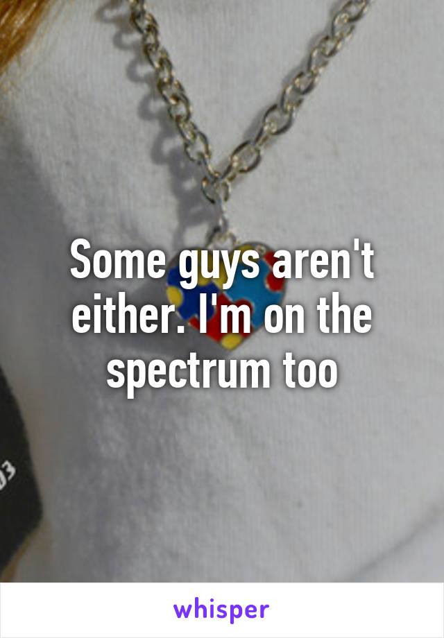 Some guys aren't either. I'm on the spectrum too