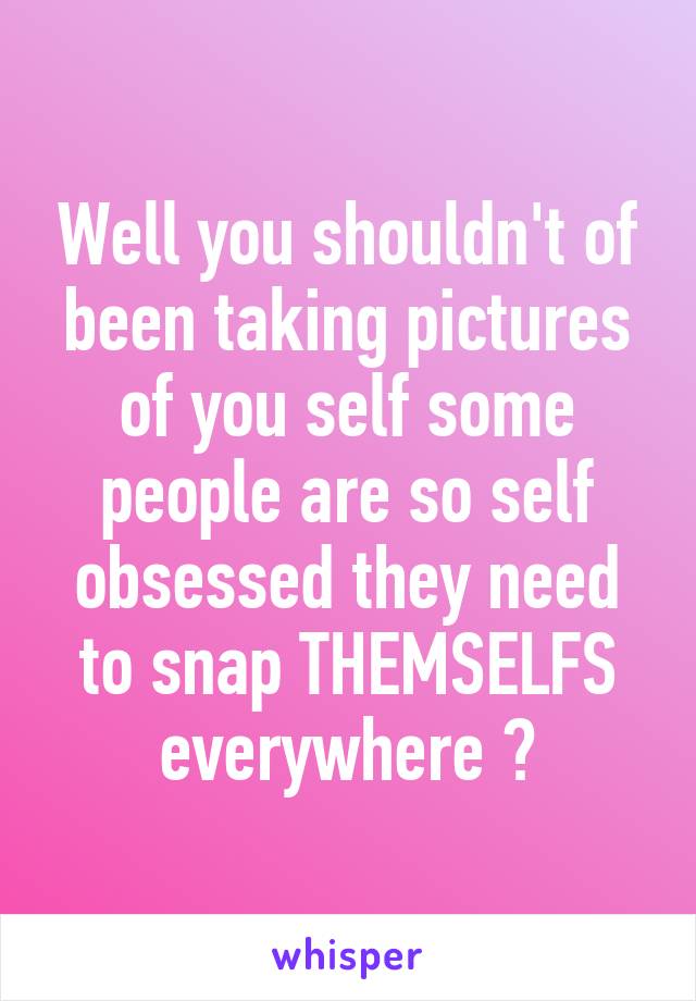 Well you shouldn't of been taking pictures of you self some people are so self obsessed they need to snap THEMSELFS everywhere 🙄