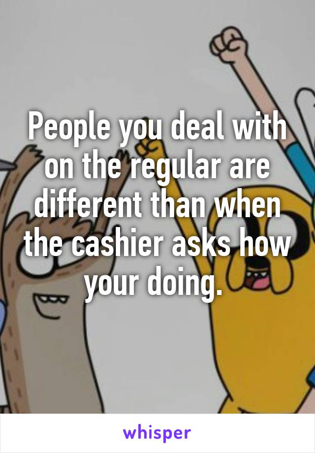 People you deal with on the regular are different than when the cashier asks how your doing. 
