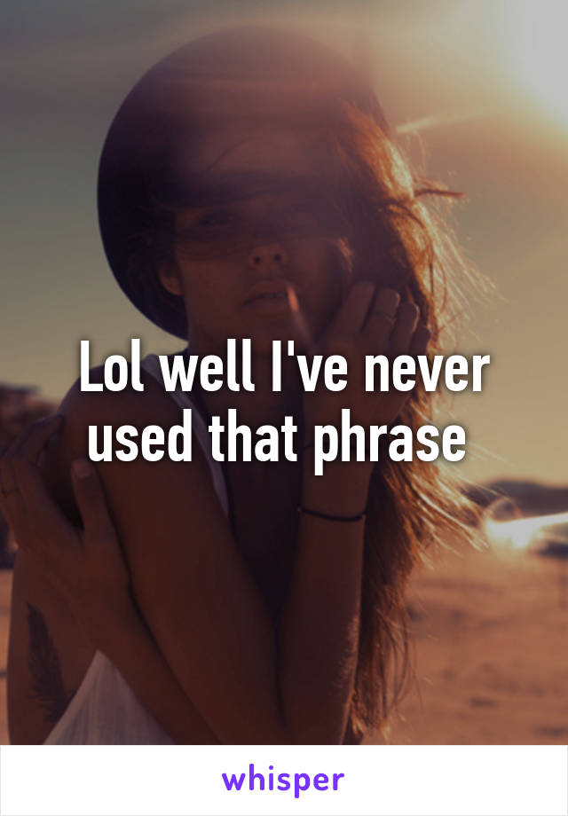 Lol well I've never used that phrase 