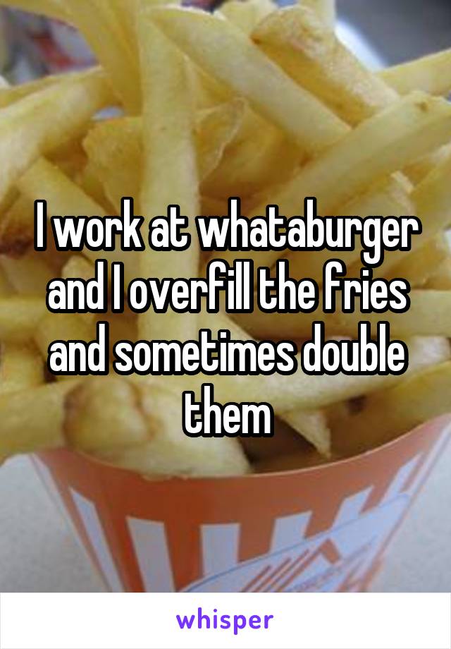I work at whataburger and I overfill the fries and sometimes double them