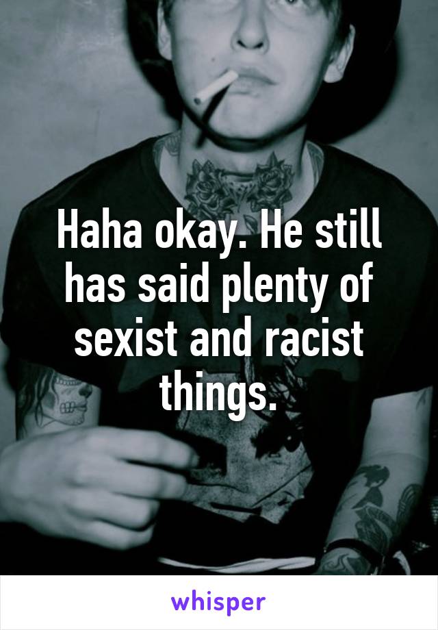 Haha okay. He still has said plenty of sexist and racist things.