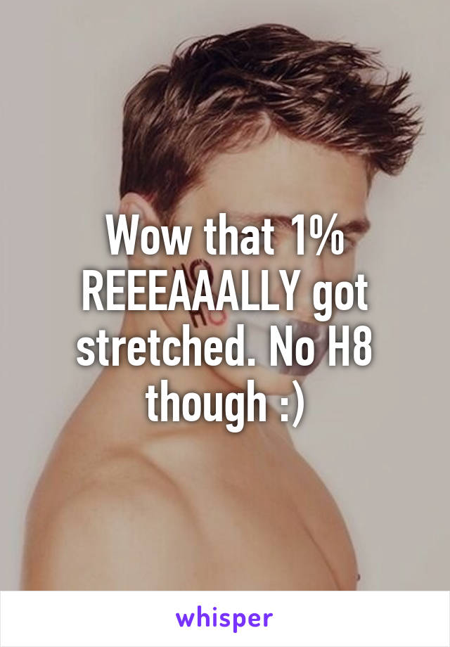 Wow that 1% REEEAAALLY got stretched. No H8 though :)