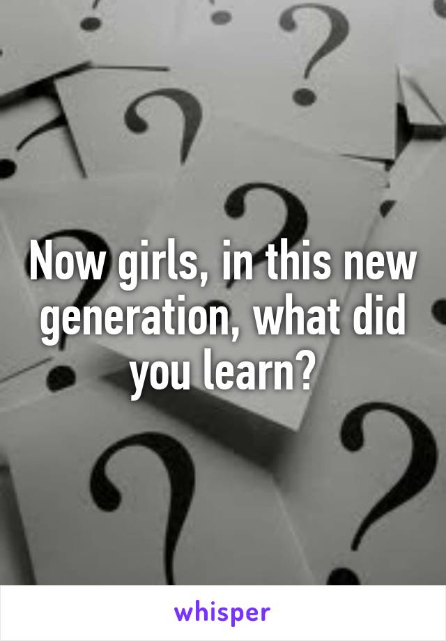 Now girls, in this new generation, what did you learn?