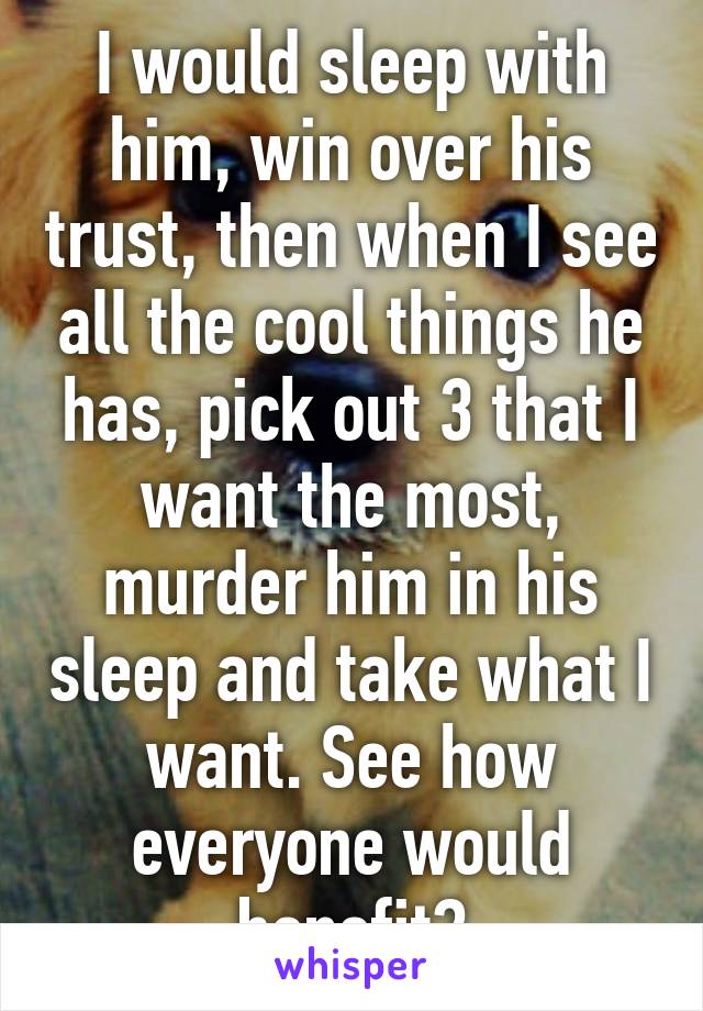 I would sleep with him, win over his trust, then when I see all the cool things he has, pick out 3 that I want the most, murder him in his sleep and take what I want. See how everyone would benefit?