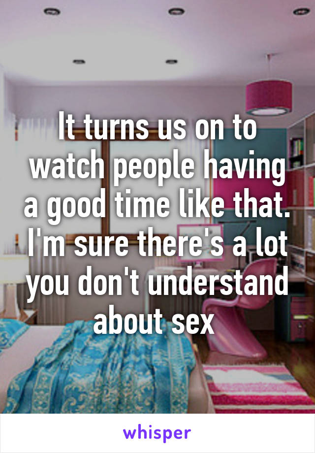 It turns us on to watch people having a good time like that. I'm sure there's a lot you don't understand about sex 