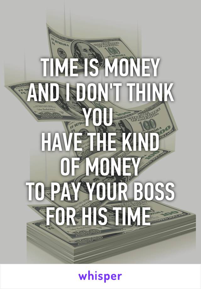 TIME IS MONEY
AND I DON'T THINK YOU 
HAVE THE KIND
OF MONEY
TO PAY YOUR BOSS
FOR HIS TIME 