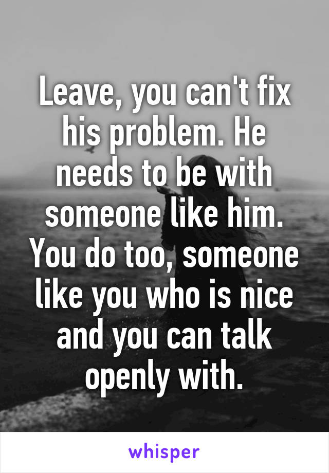 Leave, you can't fix his problem. He needs to be with someone like him. You do too, someone like you who is nice and you can talk openly with.