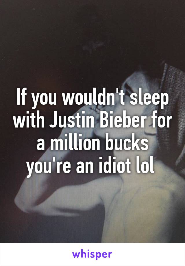 If you wouldn't sleep with Justin Bieber for a million bucks you're an idiot lol 