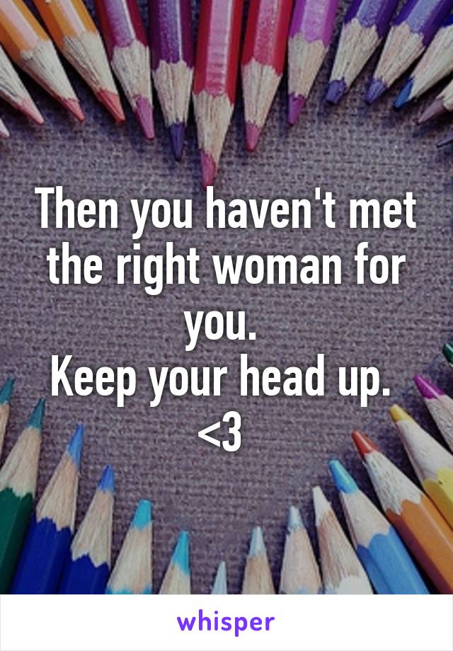 Then you haven't met the right woman for you. 
Keep your head up. 
<3 