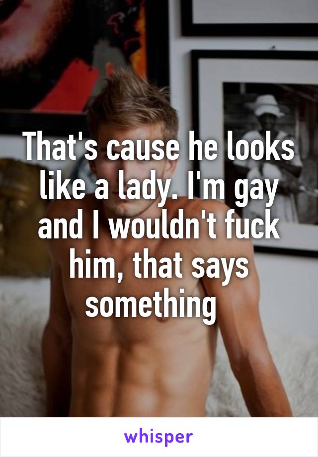 That's cause he looks like a lady. I'm gay and I wouldn't fuck him, that says something  