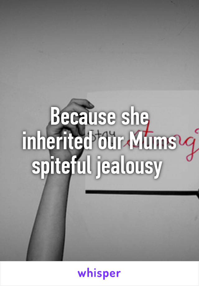 Because she inherited our Mums spiteful jealousy 