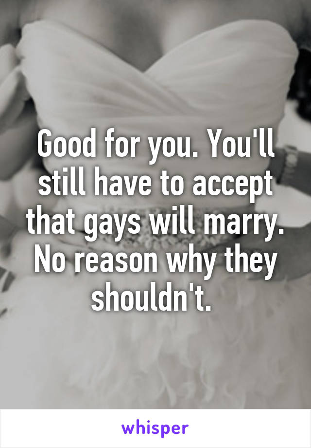 Good for you. You'll still have to accept that gays will marry. No reason why they shouldn't. 