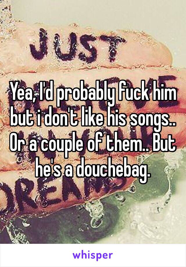 Yea, I'd probably fuck him but i don't like his songs.. Or a couple of them.. But he's a douchebag.