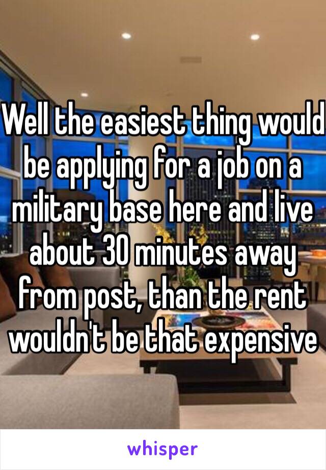 Well the easiest thing would be applying for a job on a military base here and live about 30 minutes away from post, than the rent wouldn't be that expensive 