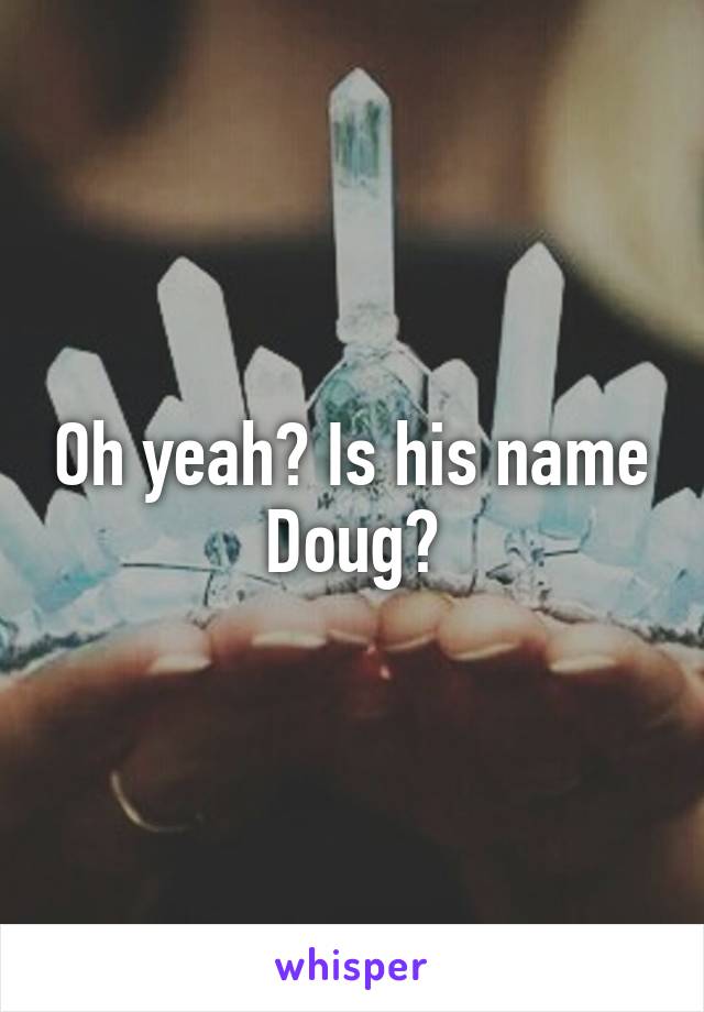 Oh yeah? Is his name Doug?