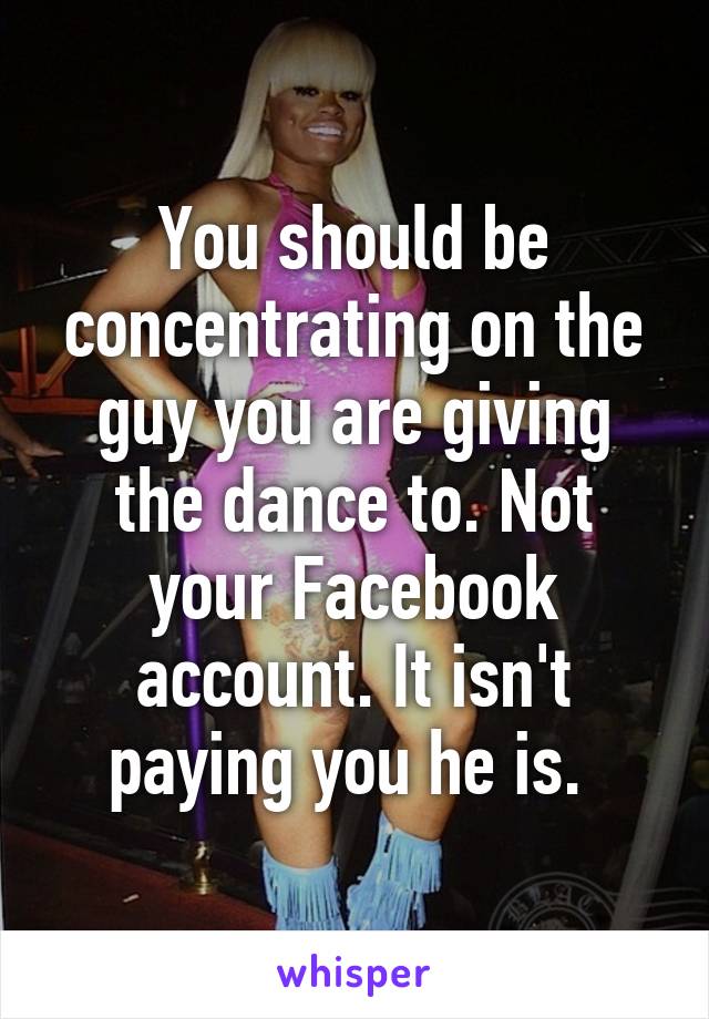 You should be concentrating on the guy you are giving the dance to. Not your Facebook account. It isn't paying you he is. 