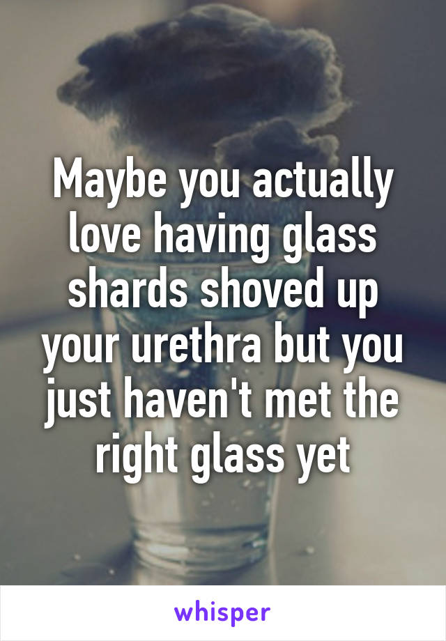 Maybe you actually love having glass shards shoved up your urethra but you just haven't met the right glass yet