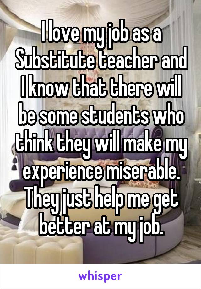 I love my job as a Substitute teacher and I know that there will be some students who think they will make my experience miserable.
They just help me get better at my job.

