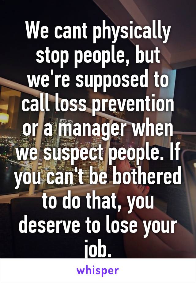 We cant physically stop people, but we're supposed to call loss prevention or a manager when we suspect people. If you can't be bothered to do that, you deserve to lose your job.