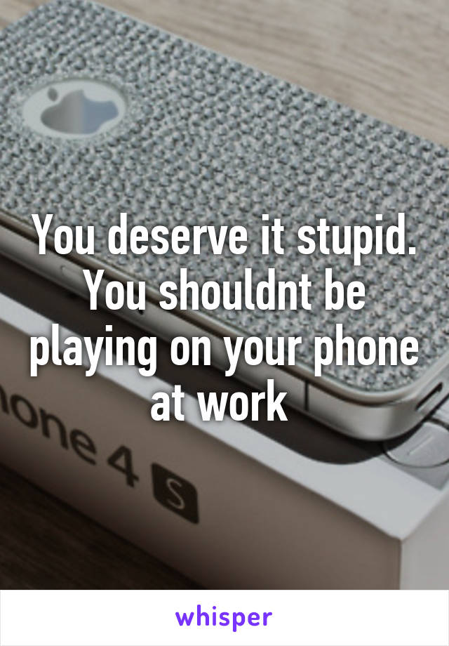 You deserve it stupid. You shouldnt be playing on your phone at work 