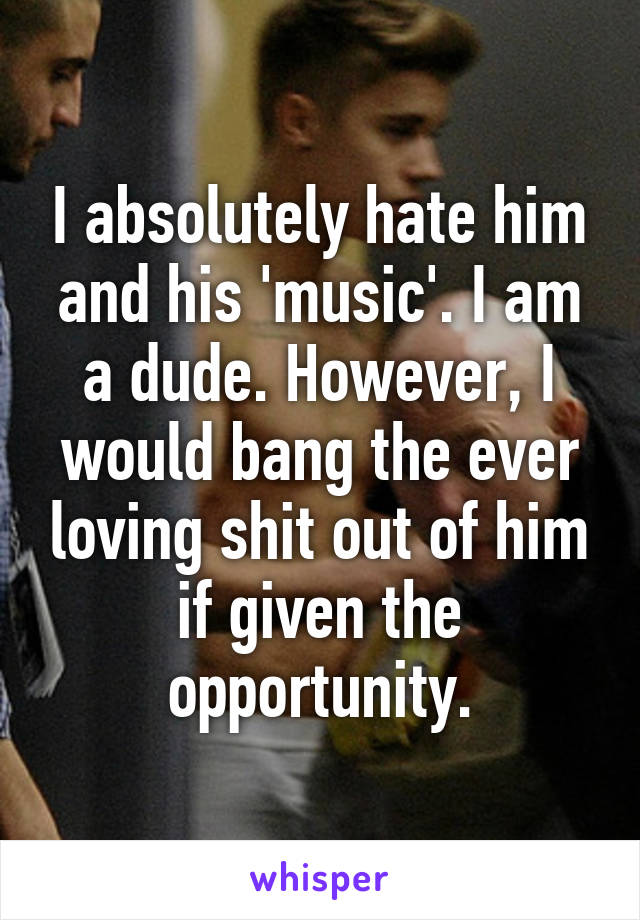 I absolutely hate him and his 'music'. I am a dude. However, I would bang the ever loving shit out of him if given the opportunity.