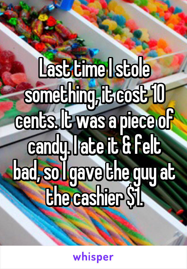 Last time I stole something, it cost 10 cents. It was a piece of candy. I ate it & felt bad, so I gave the guy at the cashier $1.