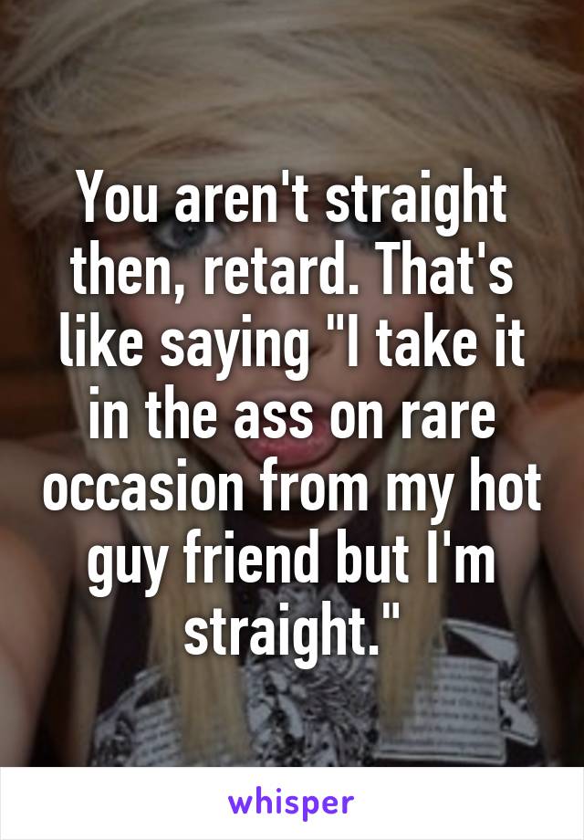 You aren't straight then, retard. That's like saying "I take it in the ass on rare occasion from my hot guy friend but I'm straight."