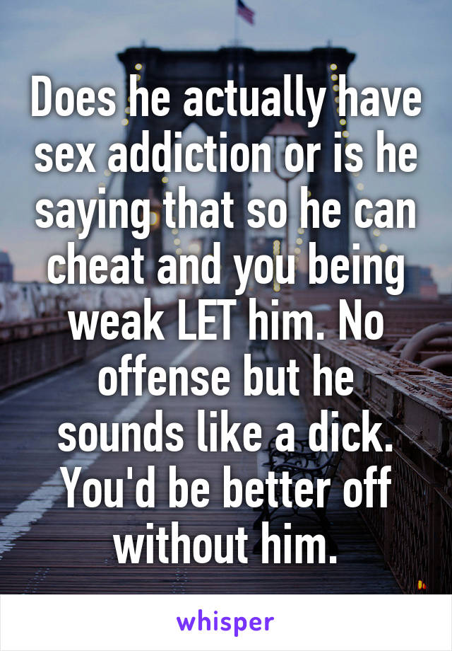 Does he actually have sex addiction or is he saying that so he can cheat and you being weak LET him. No offense but he sounds like a dick. You'd be better off without him.