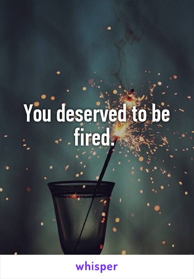 You deserved to be fired. 
