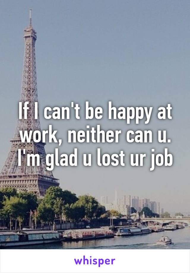 If I can't be happy at work, neither can u. I'm glad u lost ur job