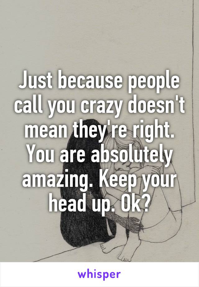Just because people call you crazy doesn't mean they're right. You are absolutely amazing. Keep your head up. Ok?