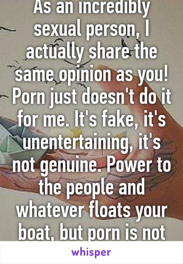 As an incredibly sexual person, I actually share the same opinion as you! Porn just doesn't do it for me. It's fake, it's unentertaining, it's not genuine. Power to the people and whatever floats your boat, but porn is not for me.