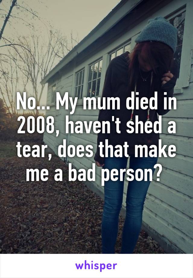 No... My mum died in 2008, haven't shed a tear, does that make me a bad person? 