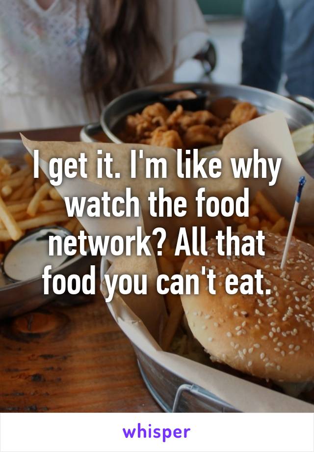 I get it. I'm like why watch the food network? All that food you can't eat.