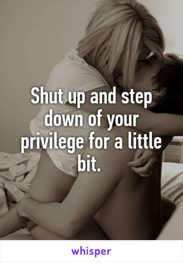 Shut up and step down of your privilege for a little bit. 