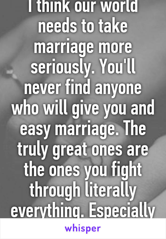 I think our world needs to take marriage more seriously. You'll never find anyone who will give you and easy marriage. The truly great ones are the ones you fight through literally everything. Especially mind games