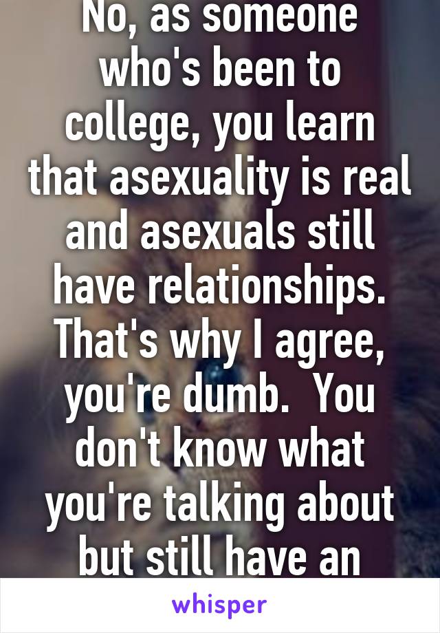 No, as someone who's been to college, you learn that asexuality is real and asexuals still have relationships. That's why I agree, you're dumb.  You don't know what you're talking about but still have an opinion.