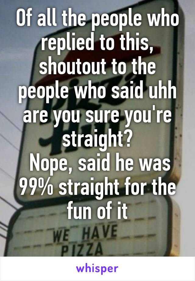 Of all the people who replied to this, shoutout to the people who said uhh are you sure you're straight?
 Nope, said he was 99% straight for the fun of it
 
