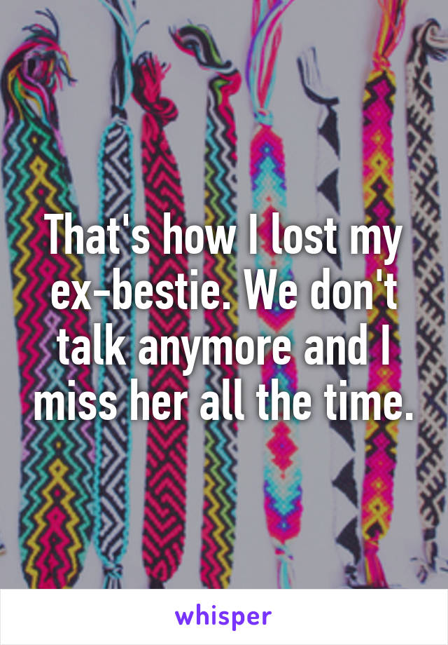 That's how I lost my ex-bestie. We don't talk anymore and I miss her all the time.